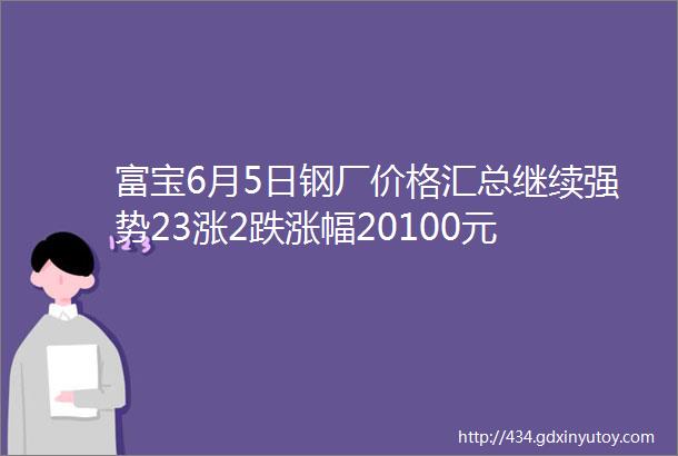 富宝6月5日钢厂价格汇总继续强势23涨2跌涨幅20100元