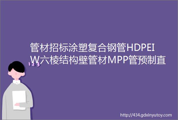 管材招标涂塑复合钢管HDPEIW六棱结构壁管材MPP管预制直埋保温螺旋管环氧粉末钢管PERT管等管材招标