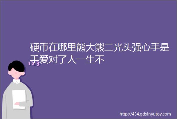 硬币在哪里熊大熊二光头强心手是手爱对了人一生不