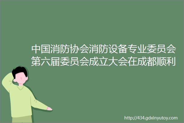 中国消防协会消防设备专业委员会第六届委员会成立大会在成都顺利召开