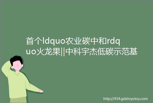 首个ldquo农业碳中和rdquo火龙果‖中科宇杰低碳示范基地