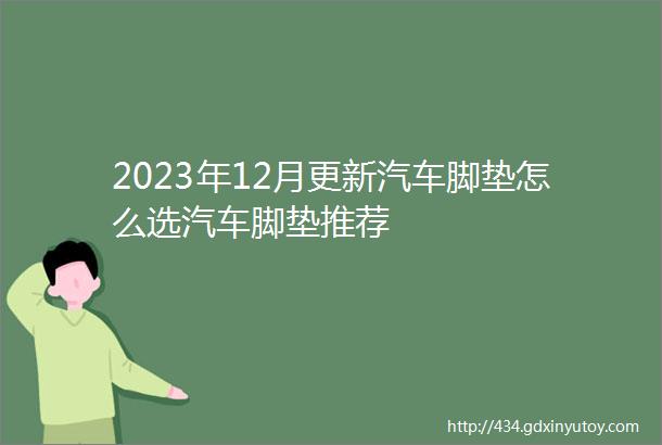 2023年12月更新汽车脚垫怎么选汽车脚垫推荐