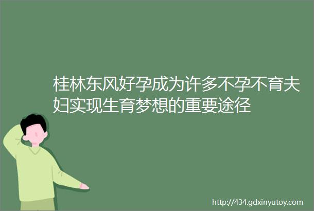 桂林东风好孕成为许多不孕不育夫妇实现生育梦想的重要途径