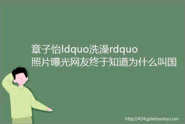 章子怡ldquo洗澡rdquo照片曝光网友终于知道为什么叫国际章了果然名不虚传