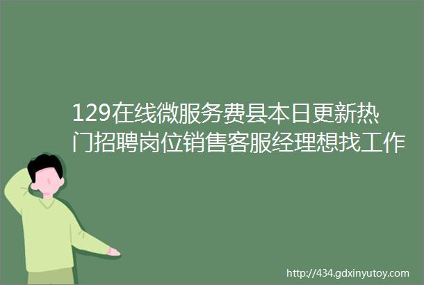 129在线微服务费县本日更新热门招聘岗位销售客服经理想找工作的都可以来看看