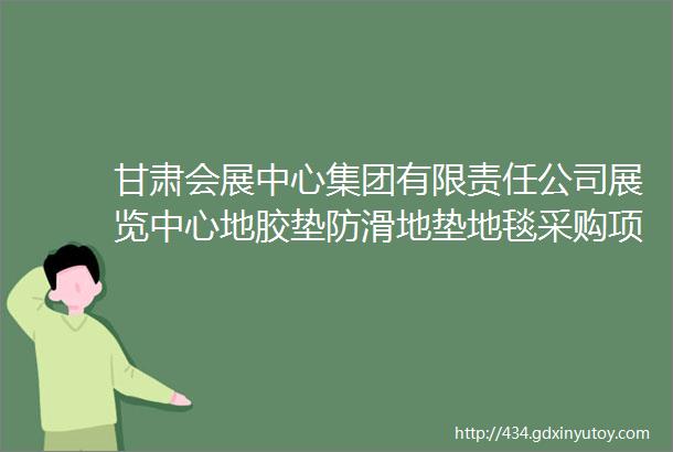 甘肃会展中心集团有限责任公司展览中心地胶垫防滑地垫地毯采购项目采购公告