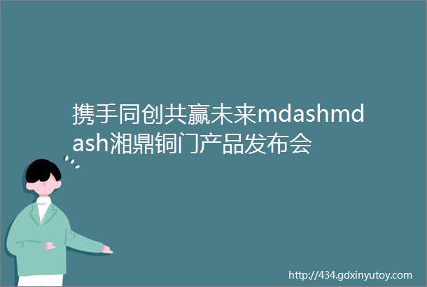 携手同创共赢未来mdashmdash湘鼎铜门产品发布会