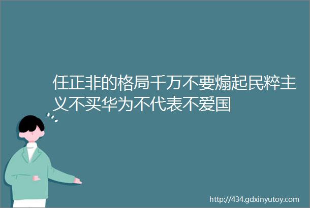 任正非的格局千万不要煽起民粹主义不买华为不代表不爱国