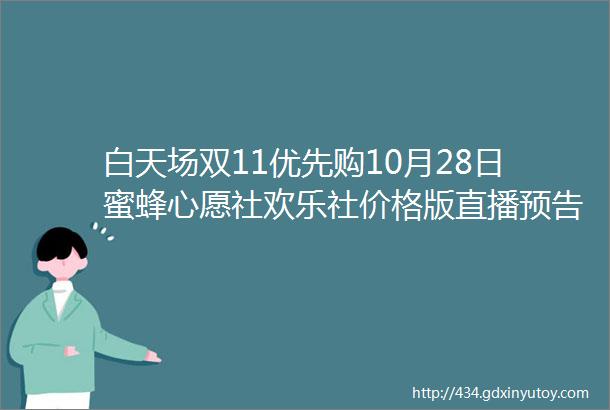 白天场双11优先购10月28日蜜蜂心愿社欢乐社价格版直播预告清单